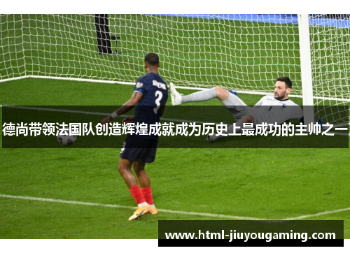 德尚带领法国队创造辉煌成就成为历史上最成功的主帅之一