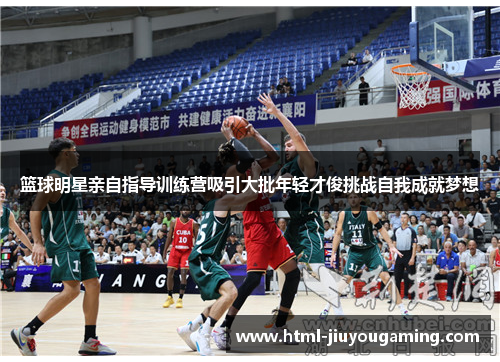 篮球明星亲自指导训练营吸引大批年轻才俊挑战自我成就梦想