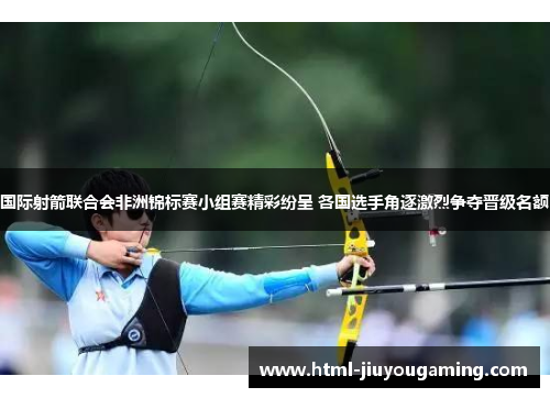 国际射箭联合会非洲锦标赛小组赛精彩纷呈 各国选手角逐激烈争夺晋级名额