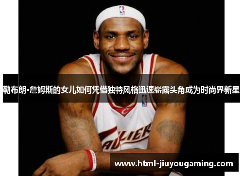 勒布朗·詹姆斯的女儿如何凭借独特风格迅速崭露头角成为时尚界新星
