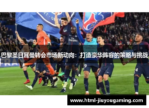 巴黎圣日耳曼转会市场新动向：打造豪华阵容的策略与挑战
