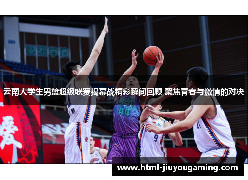 云南大学生男篮超级联赛揭幕战精彩瞬间回顾 聚焦青春与激情的对决