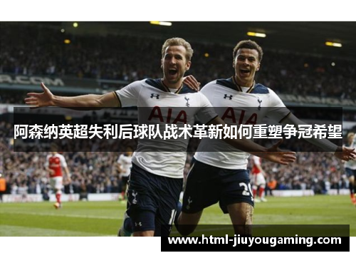 阿森纳英超失利后球队战术革新如何重塑争冠希望