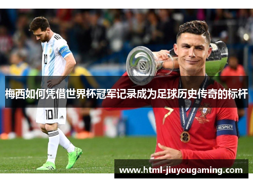 梅西如何凭借世界杯冠军记录成为足球历史传奇的标杆