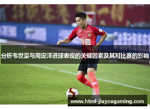 分析韦世豪与周定洋进球表现的关键因素及其对比赛的影响