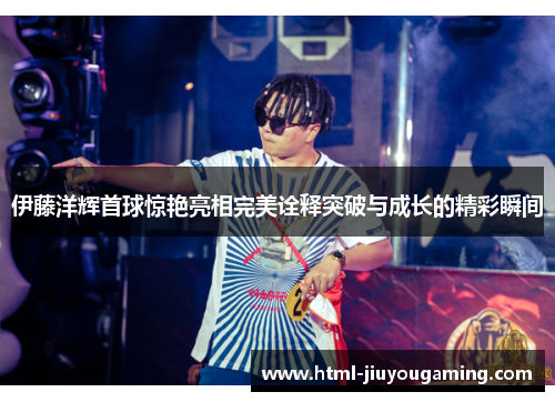 伊藤洋辉首球惊艳亮相完美诠释突破与成长的精彩瞬间