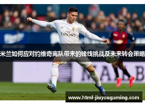 米兰如何应对约维奇离队带来的锋线挑战及未来转会策略