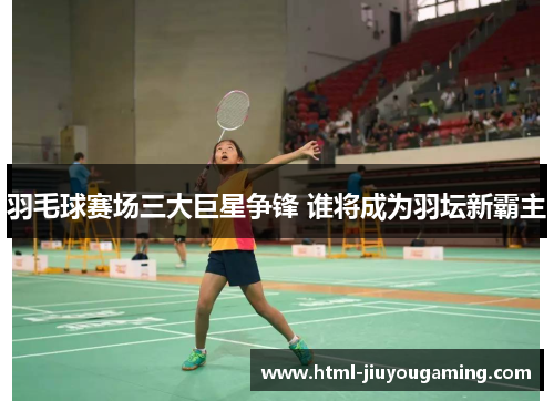 羽毛球赛场三大巨星争锋 谁将成为羽坛新霸主