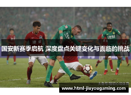 国安新赛季启航 深度盘点关键变化与面临的挑战