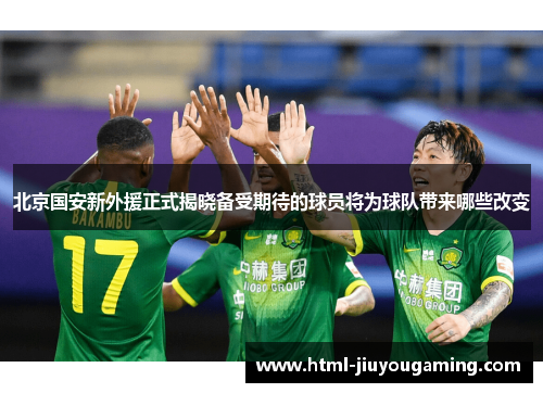 北京国安新外援正式揭晓备受期待的球员将为球队带来哪些改变
