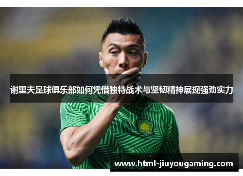 谢里夫足球俱乐部如何凭借独特战术与坚韧精神展现强劲实力