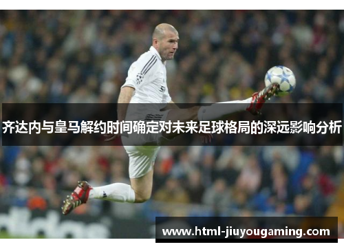 齐达内与皇马解约时间确定对未来足球格局的深远影响分析